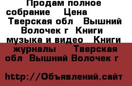 Продам полное собрание  › Цена ­ 50 000 - Тверская обл., Вышний Волочек г. Книги, музыка и видео » Книги, журналы   . Тверская обл.,Вышний Волочек г.